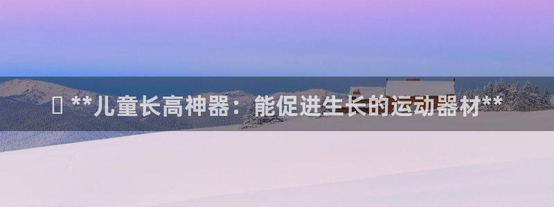 意昂3集团官网首页：✅ **儿童长高神器：能促进生长