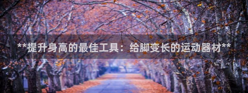 意昂3集团E.ON：**提升身高的最佳工具：给脚变长