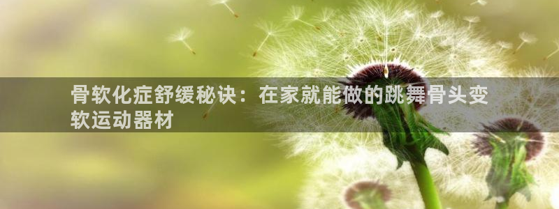 意昂3集团：骨软化症舒缓秘诀：在家就能做的跳舞骨头变